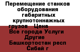 Перемещение станков, оборудования, габаритных крупнотоннажных грузов › Цена ­ 7 000 - Все города Услуги » Другие   . Башкортостан респ.,Сибай г.